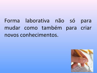 Forma laborativa não só para
mudar como também para criar
novos conhecimentos.
 