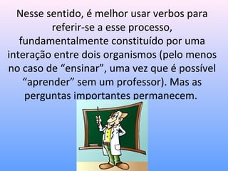 Nesse sentido, é melhor usar verbos para
          referir-se a esse processo,
   fundamentalmente constituído por uma
interação entre dois organismos (pelo menos
no caso de “ensinar”, uma vez que é possível
    “aprender” sem um professor). Mas as
    perguntas importantes permanecem.
 