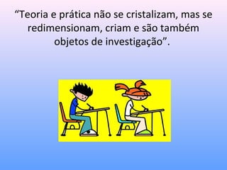 “Teoria e prática não se cristalizam, mas se
   redimensionam, criam e são também
         objetos de investigação”.
 