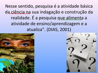 Nesse sentido, pesquisa é a atividade básica
da ciência na sua indagação e construção da
   realidade. É a pesquisa que alimenta a
   atividade de ensino/aprendizagem e a
           atualiza”. (DIAS, 2001)
 