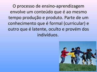 O processo de ensino-aprendizagem
 envolve um conteúdo que é ao mesmo
tempo produção e produto. Parte de um
conhecimento que é formal (curricular) e
outro que é latente, oculto e provém dos
               indivíduos.
 