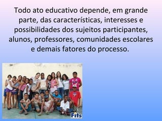 Todo ato educativo depende, em grande
   parte, das características, interesses e
  possibilidades dos sujeitos participantes,
alunos, professores, comunidades escolares
       e demais fatores do processo.
 