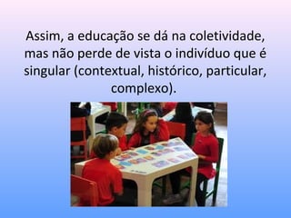 Assim, a educação se dá na coletividade,
mas não perde de vista o indivíduo que é
singular (contextual, histórico, particular,
               complexo).
 