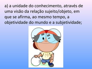 a) a unidade do conhecimento, através de
uma visão da relação sujeito/objeto, em
que se afirma, ao mesmo tempo, a
objetividade do mundo e a subjetividade;
 