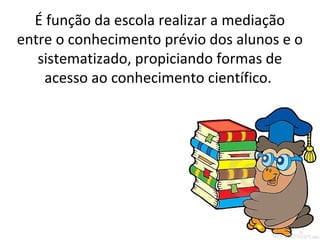 É função da escola realizar a mediação
entre o conhecimento prévio dos alunos e o
   sistematizado, propiciando formas de
    acesso ao conhecimento científico.
 