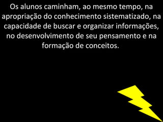 Os alunos caminham, ao mesmo tempo, na
apropriação do conhecimento sistematizado, na
 capacidade de buscar e organizar informações,
  no desenvolvimento de seu pensamento e na
            formação de conceitos.
 