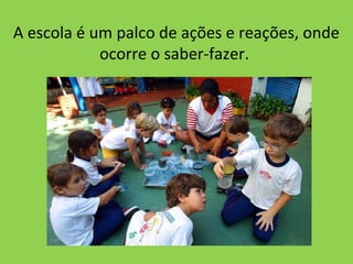 A escola é um palco de ações e reações, onde
            ocorre o saber-fazer.
 