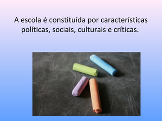 A escola é constituída por características
  políticas, sociais, culturais e críticas.
 