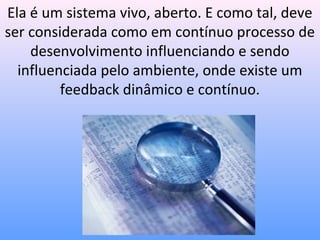 Ela é um sistema vivo, aberto. E como tal, deve
ser considerada como em contínuo processo de
    desenvolvimento influenciando e sendo
  influenciada pelo ambiente, onde existe um
         feedback dinâmico e contínuo.
 