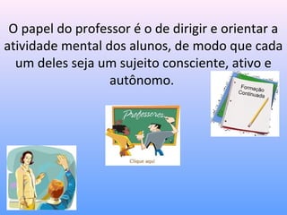 O papel do professor é o de dirigir e orientar a
atividade mental dos alunos, de modo que cada
  um deles seja um sujeito consciente, ativo e
                  autônomo.
 