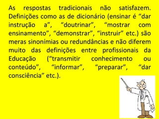 As respostas tradicionais não satisfazem.
Definições como as de dicionário (ensinar é “dar
instrução a”, “doutrinar”, “mostrar com
ensinamento”, “demonstrar”, “instruir” etc.) são
meras sinonímias ou redundâncias e não diferem
muito das definições entre profissionais da
Educação     (“transmitir  conhecimento       ou
conteúdo”,     “informar”,  “preparar”,     “dar
consciência” etc.).
 