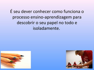 É seu dever conhecer como funciona o
 processo ensino-aprendizagem para
    descobrir o seu papel no todo e
            isoladamente.
 