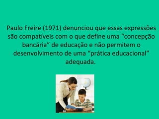 Paulo Freire (1971) denunciou que essas expressões
são compatíveis com o que define uma “concepção
     bancária” de educação e não permitem o
  desenvolvimento de uma “prática educacional”
                     adequada.
 