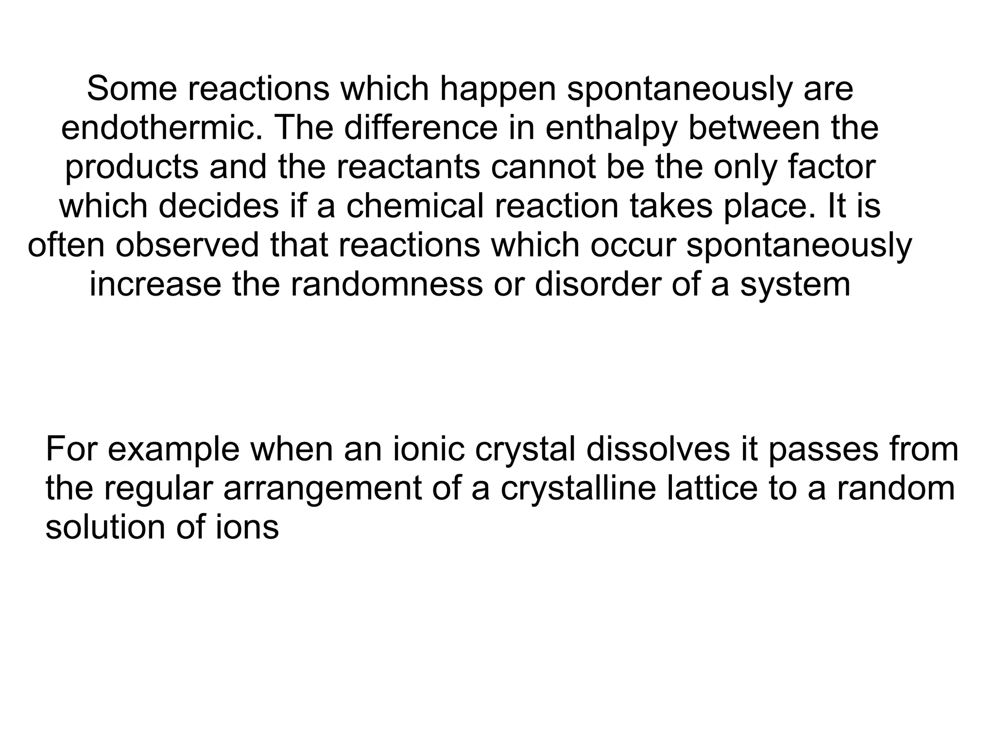 Some reactions which happen spontaneously are endothermic. The difference in enthalpy between the products and the reactants cannot be the only factor which decides if a chemical reaction takes place. It is often observed that reactions which occur spontaneously increase the randomness or disorder of a system   For example when an ionic crystal dissolves it passes from the regular arrangement of a crystalline lattice to a random solution of ions 