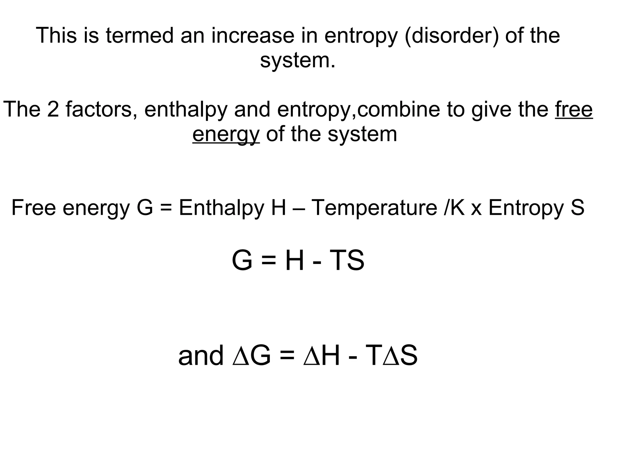This is termed an increase in entropy (disorder) of the system. The 2 factors, enthalpy and entropy,combine to give the  free energy  of the system  Free energy G = Enthalpy H – Temperature /K x Entropy S G = H - TS and  ∆G = ∆H - T∆S 