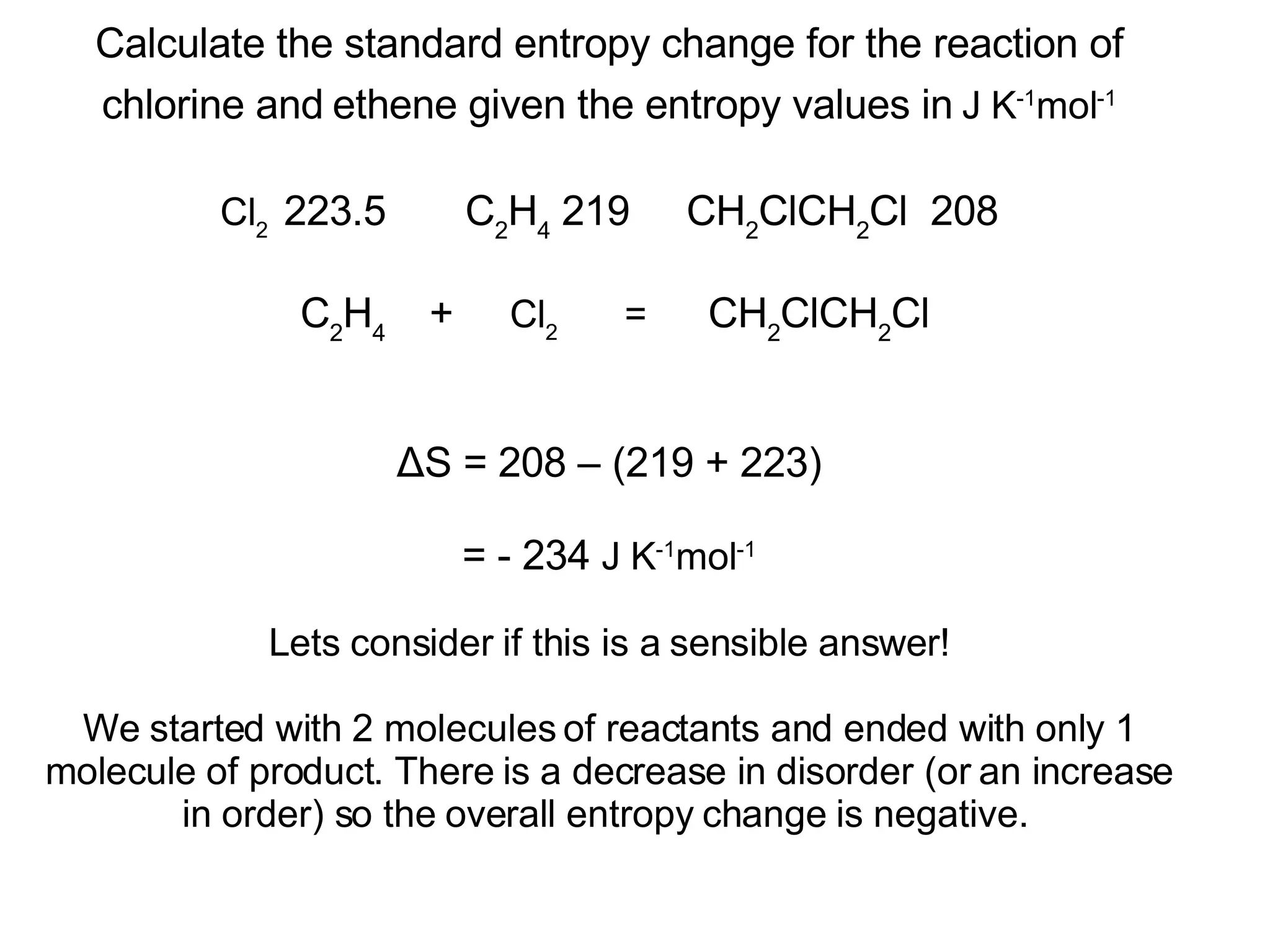 Calculate the standard entropy change for the reaction of chlorine and   ethene given the entropy values in   J K -1 mol -1 Cl 2   223.5  C 2 H 4  219  CH 2 ClCH 2 Cl  208  C 2 H 4  +  Cl 2  =  CH 2 ClCH 2 Cl ΔS = 208 – (219 + 223) = - 234  J K -1 mol -1 Lets consider if this is a sensible answer! We started with 2 molecules of reactants and ended with only 1 molecule of product. There is a decrease in disorder (or an increase in order) so the overall entropy change is negative.  