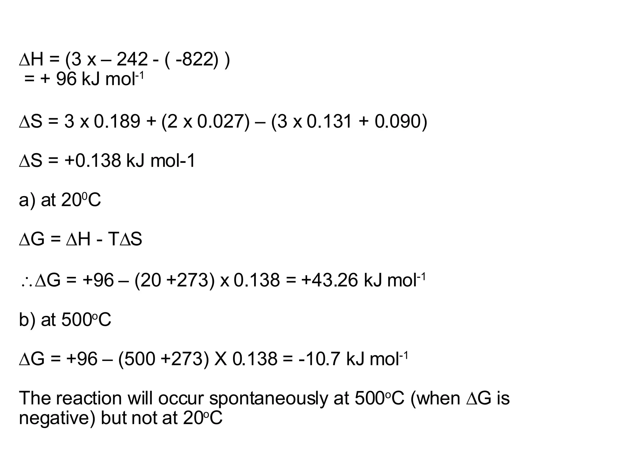 ∆ H = (3 x – 242 - ( -822) )  = + 96 kJ mol -1 ∆S = 3 x 0.189 + (2 x 0.027) – (3 x 0.131 + 0.090) ∆S = +0.138 kJ mol-1 a) at 20 0 C ∆G = ∆H - T∆S  ∆G = +96 – (20 +273) x 0.138 = +43.26 kJ mol -1 b) at 500 o C ∆G = +96 – (500 +273) X 0.138 = -10.7 kJ mol -1 The reaction will occur spontaneously at 500 o C (when ∆G is negative) but not at 20 o C 