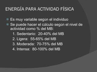ENERG Í A PARA ACTIVIDAD F Í SICA Es muy variable seg ú n el individuo Se puede hacer el c á lculo seg ú n el nivel de actividad como % del MB: 1. Sedentario:  20-40% del MB 2. Ligera:  55-65% del MB 3. Moderada:  70-75% del MB 4. Intensa:  80-100% del MB 