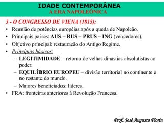 3 - O CONGRESSO DE VIENA (1815): Reunião de potências européias após a queda de Napoleão. Principais países:  AUS – RUS – PRUS – ING  (vencedores). Objetivo principal: restauração do Antigo Regime. Princípios básicos: LEGITIMIDADE  – retorno de velhas dinastias absolutistas ao poder. EQUILÍBRIO EUROPEU  – divisão territorial no continente e no restante do mundo. Maiores beneficiados: líderes. FRA: fronteiras anteriores à Revolução Francesa. 