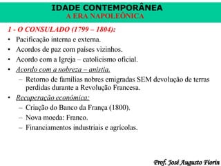 1 - O CONSULADO (1799 – 1804): Pacificação interna e externa. Acordos de paz com países vizinhos. Acordo com a Igreja – catolicismo oficial. Acordo com a nobreza – anistia. Retorno de famílias nobres emigradas SEM devolução de terras perdidas durante a Revolução Francesa. Recuperação econômica: Criação do Banco da França (1800). Nova moeda: Franco. Financiamentos industriais e agrícolas. 