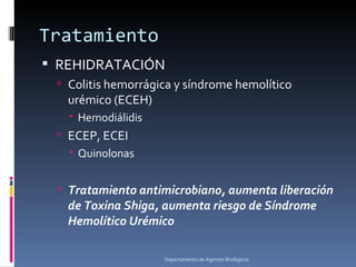 Tratamiento
 REHIDRATACIÓN
  Colitis hemorrágica y síndrome hemolítico
   urémico (ECEH)
    Hemodiálidis
  ECEP, ECEI
    Quinolonas


  Tratamiento antimicrobiano, aumenta liberación
   de Toxina Shiga, aumenta riesgo de Síndrome
   Hemolítico Urémico

                    Departamento de Agentes Biológicos
 
