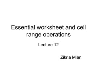 Essential worksheet and cell
range operations
Lecture 12
Zikria Mian
 