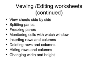 Vewing /Editing worksheets
(continued)
• View sheets side by side
• Splitting panes
• Freezing panes
• Monitoring cells with watch window
• Inserting rows and columns
• Deleting rows and columns
• Hiding rows and columns
• Changing width and height
 