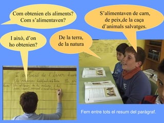 Com obtenien els aliments? Com s’alimentaven? Fem entre tots el resum del paràgraf. S’alimentaven de carn, de peix,de la caça d’animals salvatges. I això, d’on ho obtenien? De la terra, de la natura 