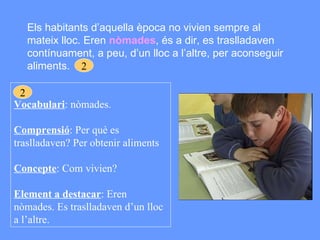 Els habitants d’aquella època no vivien sempre al mateix lloc. Eren  nòmades , és a dir, es traslladaven contínuament, a peu, d’un lloc a l’altre, per aconseguir aliments. Vocabulari : nòmades. Comprensió : Per què es traslladaven? Per obtenir aliments Concepte : Com vivien? Element a destacar : Eren nòmades. Es traslladaven d’un lloc a l’altre. 2 2 