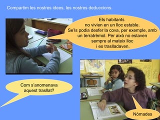 Els habitants  no vivien en un lloc estable. Se’ls podia desfer la cova, per exemple, amb un terratrèmol. Per això no estaven  sempre al mateix lloc i es traslladaven. Com s’anomenava aquest trasllat? Nòmades Compartim les nostres idees, les nostres deduccions. 