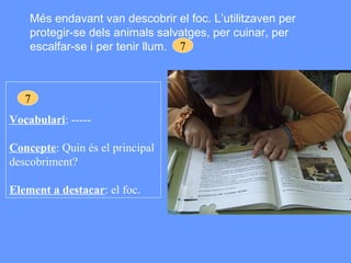 Més endavant van descobrir el foc. L’utilitzaven per protegir-se dels animals salvatges, per cuinar, per escalfar-se i per tenir llum. 7 Vocabulari : ----- Concepte : Quin és el principal descobriment? Element a destacar : el foc. 7 
