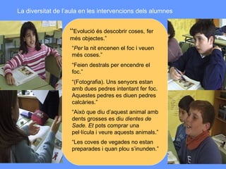 La diversitat de l’aula en les intervencions dels alumnes “ Evolució és descobrir coses,   fer més objectes.” “ Per  la nit encenen el foc i veuen  més coses.” “ Feien destrals per encendre el foc.” “ (Fotografia). Uns senyors estan  amb dues pedres intentant fer foc.  Aquestes pedres es diuen pedres  calcàries.” “ Això que diu d’aquest animal amb  dents grosses es diu  dientes de Sade. Et  pots comprar una pel·lícula i veure aquests animals.” “ Les coves de vegades no estan  preparades i quan plou s’inunden .” 