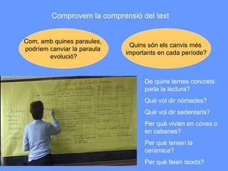 Comprovem la comprensió del text Com, amb quines paraules,  podríem canviar la paraula  evolució? Quins són els canvis més  importants en cada període? De quins temes concrets parla la lectura? Què vol dir nòmades? Què vol dir sedentaris? Per què vivien en coves o en cabanes? Per què tenien la ceràmica? Per què feien teixits? 