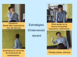 Estratègies  d’intervenció  docent Qüestiona.  Manté altes expectatives vers els alumnes Dóna ajudes en la  lectura compartida: expansions, aclariments... Acompanya en el procés de construcció de  coneixements   Planteja dubtes, estimula 