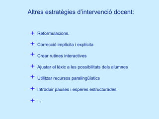 Altres estratègies d’intervenció docent: Reformulacions. Correcció implícita i explícita Crear rutines interactives Ajustar el lèxic a les possibilitats dels alumnes Utilitzar recursos paralingüístics Introduir pauses i esperes estructurades ... 