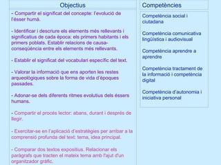 Objectius Competències -  Compartir el significat del concepte: l’evolució de l’ésser humà. - Identificar i descriure els elements més rellevants i significatius de cada època: els primers habitants i els primers poblats. Establir relacions de causa-conseqüència entre els elements més rellevants. - Establir el significat del vocabulari específic del text. - Valorar la informació que ens aporten les restes arqueològiques sobre la forma de vida d’èpoques passades. - Adonar-se dels diferents ritmes evolutius dels éssers humans. -  Compartir el procés lector: abans, durant i després de llegir. - Exercitar-se en l’aplicació d’estratègies per   arribar a la comprensió profunda del text: tema, idea principal. - Comparar dos textos expositius. Relacionar els   paràgrafs que tracten el mateix tema amb l'ajut d'un organitzador gràfic. Competència social i ciutadana Competència comunicativa lingüística i audiovisual Competència aprendre a aprendre Competència tractament de la informació i competència digital Competència d’autonomia i iniciativa personal 