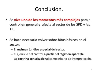 Conclusión.
• Se vive uno de los momentos más complejos para el
  control en general y afecta al sector de los SPD y las
  TIC.

• Se hace necesario volver sobre hitos básicos en el
  sector:
   – El régimen jurídico especial del sector.
   – El ejercicio del control a partir del régimen aplicable.
   – La doctrina constitucional como criterio de interpretación.


                                                               10
 