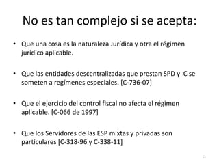 No es tan complejo si se acepta:
• Que una cosa es la naturaleza Jurídica y otra el régimen
  jurídico aplicable.

• Que las entidades descentralizadas que prestan SPD y C se
  someten a regímenes especiales. [C-736-07]

• Que el ejercicio del control fiscal no afecta el régimen
  aplicable. [C-066 de 1997]

• Que los Servidores de las ESP mixtas y privadas son
  particulares [C-318-96 y C-338-11]
                                                              11
 