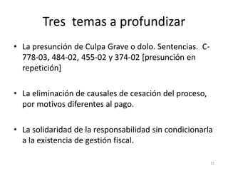 Tres temas a profundizar
• La presunción de Culpa Grave o dolo. Sentencias. C-
  778-03, 484-02, 455-02 y 374-02 [presunción en
  repetición]

• La eliminación de causales de cesación del proceso,
  por motivos diferentes al pago.

• La solidaridad de la responsabilidad sin condicionarla
  a la existencia de gestión fiscal.

                                                        12
 