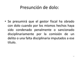 Presunción de dolo:

• Se presumirá que el gestor fiscal ha obrado
  con dolo cuando por los mismos hechos haya
  sido condenado penalmente o sancionado
  disciplinariamente por la comisión de un
  delito o una falta disciplinaria imputados a ese
  título.


                                                 13
 