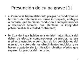 Presunción de culpa grave [1]
• a) Cuando se hayan elaborado pliegos de condiciones o
  términos de referencia en forma incompleta, ambigua
  o confusa, que hubieran conducido a interpretaciones
  o decisiones técnicas que afectaran la integridad
  patrimonial de la entidad contratante;

• b) Cuando haya habido una omisión injustificada del
  deber de efectuar comparaciones de precios, ya sea
  mediante estudios o consultas de las condiciones del
  mercado o cotejo de los ofrecimientos recibidos y se
  hayan aceptado sin justificación objetiva ofertas que
  superen los precios del mercado;

                                                     14
 