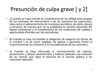Presunción de culpa grave [ y 2]
• c) Cuando se haya omitido el cumplimiento de las obligaciones propias
  de los contratos de interventoría o de las funciones de supervisión,
  tales como el adelantamiento de revisiones periódicas de obras, bienes
  o servicios, de manera que no se establezca la correcta ejecución del
  objeto contractual o el cumplimiento de las condiciones de calidad y
  oportunidad ofrecidas por los contratistas;

• d) Cuando se haya incumplido la obligación de asegurar los bienes de
  la entidad o la de hacer exigibles las pólizas o garantías frente al
  acaecimiento de los siniestros o el incumplimiento de los contratos;

• e) Cuando se haya efectuado el reconocimiento de salarios,
  prestaciones y demás emolumentos y haberes laborales con violación
  de las normas que rigen el ejercicio de la función pública o las
  relaciones laborales.


                                                                      15
 