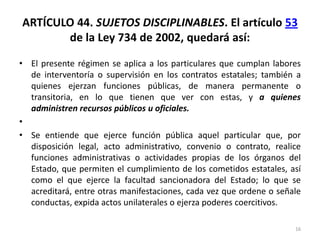 ARTÍCULO 44. SUJETOS DISCIPLINABLES. El artículo 53
       de la Ley 734 de 2002, quedará así:

• El presente régimen se aplica a los particulares que cumplan labores
  de interventoría o supervisión en los contratos estatales; también a
  quienes ejerzan funciones públicas, de manera permanente o
  transitoria, en lo que tienen que ver con estas, y a quienes
  administren recursos públicos u oficiales.
•
• Se entiende que ejerce función pública aquel particular que, por
  disposición legal, acto administrativo, convenio o contrato, realice
  funciones administrativas o actividades propias de los órganos del
  Estado, que permiten el cumplimiento de los cometidos estatales, así
  como el que ejerce la facultad sancionadora del Estado; lo que se
  acreditará, entre otras manifestaciones, cada vez que ordene o señale
  conductas, expida actos unilaterales o ejerza poderes coercitivos.

                                                                     16
 