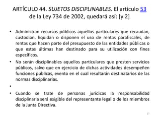 ARTÍCULO 44. SUJETOS DISCIPLINABLES. El artículo 53
      de la Ley 734 de 2002, quedará así: [y 2]

• Administran recursos públicos aquellos particulares que recaudan,
  custodian, liquidan o disponen el uso de rentas parafiscales, de
  rentas que hacen parte del presupuesto de las entidades públicas o
  que estas últimas han destinado para su utilización con fines
  específicos.
• No serán disciplinables aquellos particulares que presten servicios
  públicos, salvo que en ejercicio de dichas actividades desempeñen
  funciones públicas, evento en el cual resultarán destinatarios de las
  normas disciplinarias.
•
• Cuando se trate de personas jurídicas la responsabilidad
  disciplinaria será exigible del representante legal o de los miembros
  de la Junta Directiva.
                                                                     17
 