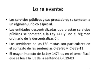 Lo relevante:
• Los servicios públicos y sus prestadores se someten a
  un régimen jurídico especial.
• Las entidades descentralizadas que prestan servicios
  públicos se someten a la Ley 142 y no al régimen
  ordinario de la descentralización.
• Los servidores de las ESP mixtas son particulares en
  el contexto de las sentencias C-38-96 y C-338-11
• El mayor impacto de la Ley 1474 es en el tema fiscal
  que se lee a la luz de la sentencia C-629-03

                                                      3
 