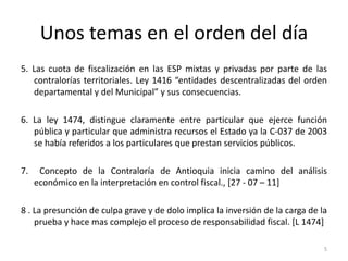 Unos temas en el orden del día
5. Las cuota de fiscalización en las ESP mixtas y privadas por parte de las
   contralorías territoriales. Ley 1416 “entidades descentralizadas del orden
   departamental y del Municipal” y sus consecuencias.

6. La ley 1474, distingue claramente entre particular que ejerce función
   pública y particular que administra recursos el Estado ya la C-037 de 2003
   se había referidos a los particulares que prestan servicios públicos.

7.    Concepto de la Contraloría de Antioquia inicia camino del análisis
     económico en la interpretación en control fiscal., [27 - 07 – 11]

8 . La presunción de culpa grave y de dolo implica la inversión de la carga de la
    prueba y hace mas complejo el proceso de responsabilidad fiscal. [L 1474]

                                                                                5
 