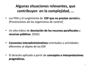 Algunas situaciones relevantes, que
         contribuyen en la complejidad, …
• Los PDA y el surgimiento de ESP que no prestan servicios.
  [Prevenciones de los organismos de control]

• Un alto índice de desviación de los recursos parafiscales y
  recursos públicos. [SSSS]

• Convenios interadministrativos orientados a actividades
  diferentes al objeto de las ESP.

• El derecho aplicado a partir de conceptos e interpretaciones
  pragmáticas.
                                                                 6
 