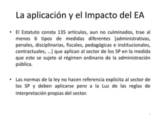 La aplicación y el Impacto del EA
• El Estatuto consta 135 artículos, aun no culminados, trae al
  menos 6 tipos de medidas diferentes [administrativas,
  penales, disciplinarias, fiscales, pedagógicas e institucionales,
  contractuales, …] que aplican al sector de los SP en la medida
  que este se sujete al régimen ordinario de la administración
  pública.

• Las normas de la ley no hacen referencia explicita al sector de
  los SP y deben aplicarse pero a la Luz de las reglas de
  interpretación propias del sector.


                                                                  7
 