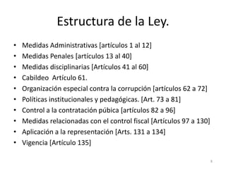Estructura de la Ley.
•   Medidas Administrativas [artículos 1 al 12]
•   Medidas Penales [artículos 13 al 40]
•   Medidas disciplinarias [Artículos 41 al 60]
•   Cabildeo Artículo 61.
•   Organización especial contra la corrupción [artículos 62 a 72]
•   Políticas institucionales y pedagógicas. [Art. 73 a 81]
•   Control a la contratación púbica [artículos 82 a 96]
•   Medidas relacionadas con el control fiscal [Artículos 97 a 130]
•   Aplicación a la representación [Arts. 131 a 134]
•   Vigencia [Artículo 135]

                                                                      8
 