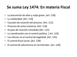 Se suma Ley 1474: En materia Fiscal
•   La presunción de dolo y culpa grave. [art. 118]
•   La solidaridad. [Art. 119]
•   Causales de cesación del proceso. [Art. 111]
•   Procesos de única instancia. [Art. 110]
•   Grupos de reacción inmediata [Art. 115]
•   La coordinación con el control político. [ Art. 123]
•   Los efectos en el control de legalidad. [Art. 125]
•   El control fiscal social. [Art. 129]
• El control de advertencia en territoriales [art. 129]


                                                           9
 